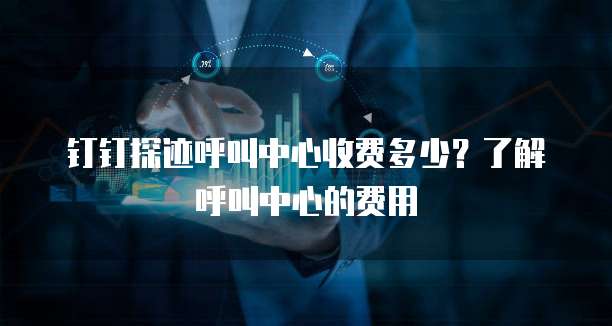 钉钉探迹呼叫中心收费多少？了解呼叫中心的费用