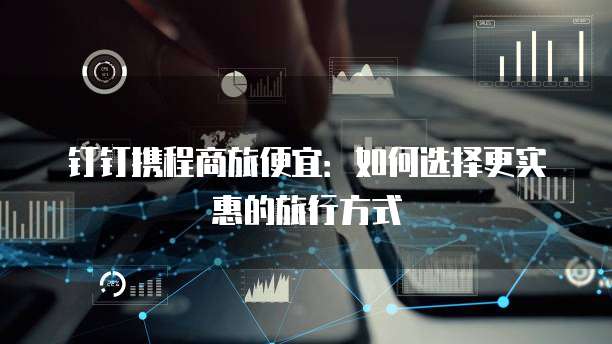 钉钉携程商旅便宜:如何选择更实惠的旅行方式