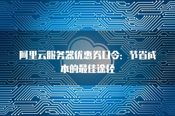 阿里云服务器优惠券口令:节省成本的最佳途径