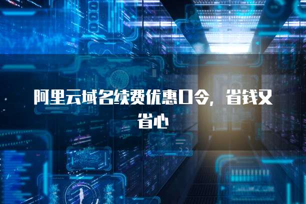 阿里云域名续费优惠口令，省钱又省心