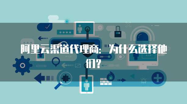 阿里云渠道代理商:为什么选择他们?