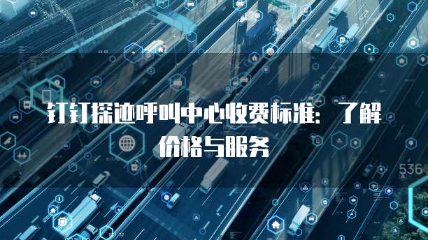 钉钉探迹呼叫中心收费标准：了解价格与服务