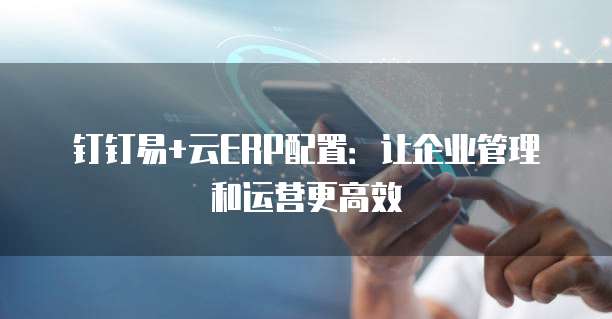 钉钉易+云ERP配置:让企业管理和运营更高效