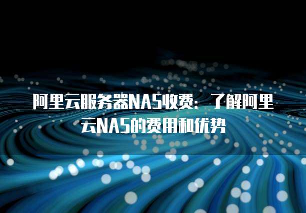 阿里云服务器NAS收费:了解阿里云NAS的费用和优势