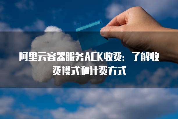阿里云容器服务ACK收费:了解收费模式和计费方式