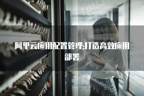 阿里云应用配置管理:打造高效应用部署