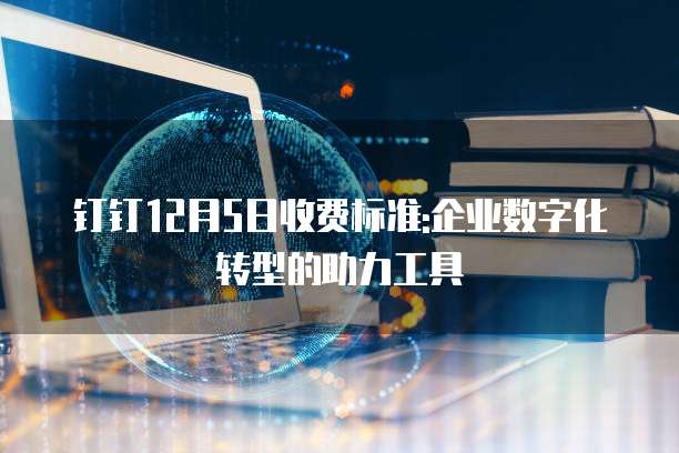 钉钉12月5日收费标准:企业数字化转型的助力工具