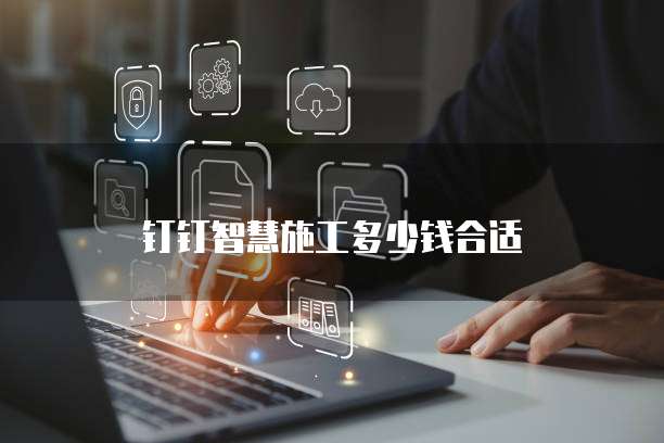 钉钉智慧施工多少钱合适