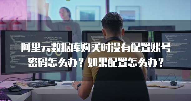 阿里云数据库购买时没有配置账号密码怎么办?如果配置怎么办?