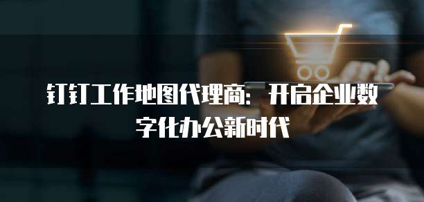 钉钉工作地图代理商:开启企业数字化办公新时代