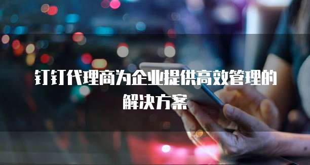 钉钉代理商为企业提供高效管理的解决方案