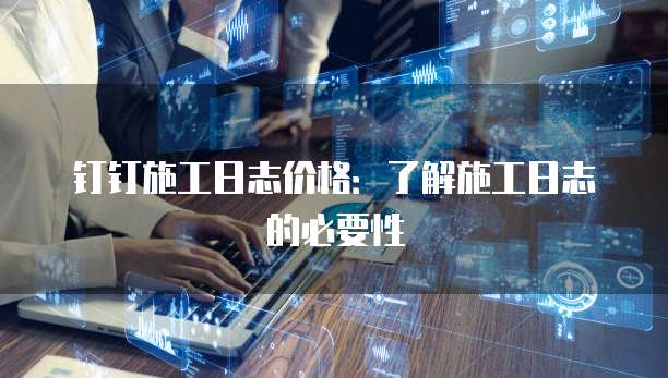 钉钉施工日志价格:了解施工日志的必要性