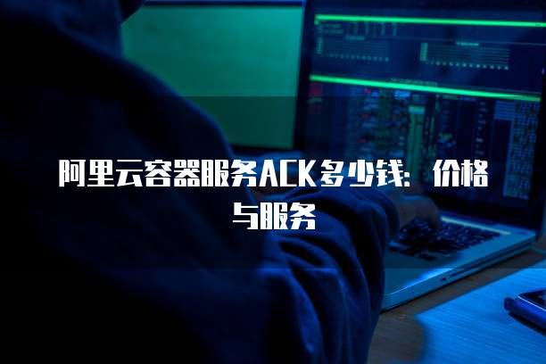 阿里云容器服务ACK多少钱：价格与服务