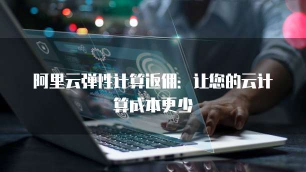 阿里云弹性计算返佣:让您的云计算成本更少