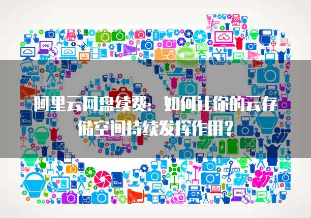 阿里云网盘续费:如何让你的云存储空间持续发挥作用?