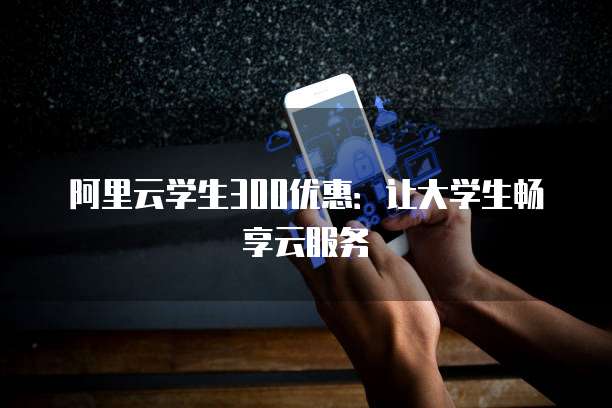 阿里云学生300优惠:让大学生畅享云服务
