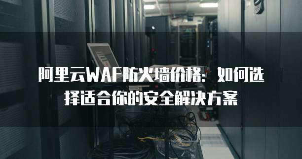 阿里云WAF防火墙价格:如何选择适合你的安全解决方案