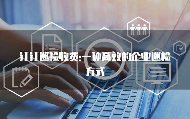 钉钉巡检收费:一种高效的企业巡检方式