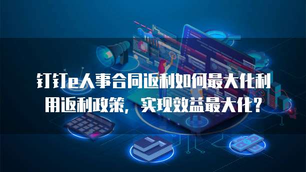 钉钉e人事合同返利如何最大化利用返利政策，实现效益最大化？