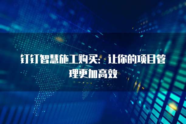 钉钉智慧施工购买:让你的项目管理更加高效