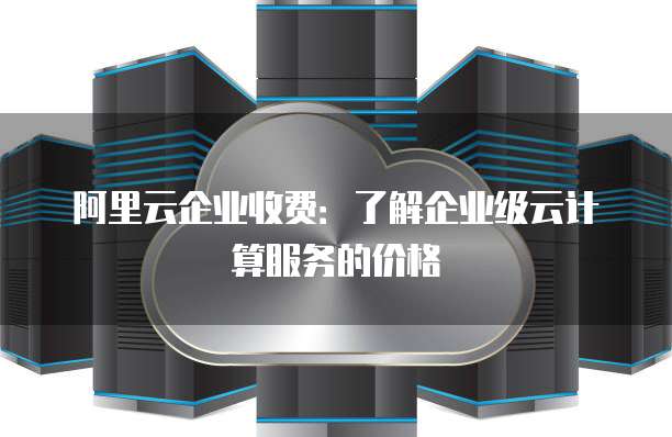 阿里云企业收费:了解企业级云计算服务的价格