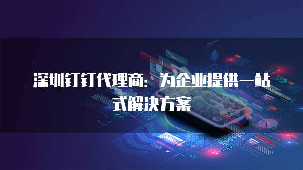 深圳钉钉代理商:为企业提供一站式解决方案