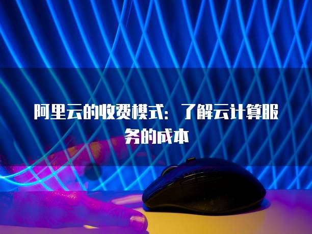 阿里云的收费模式:了解云计算服务的成本