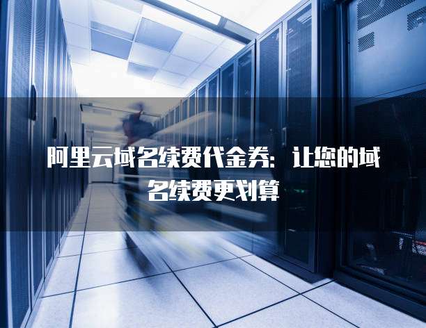 阿里云域名续费代金券:让您的域名续费更划算