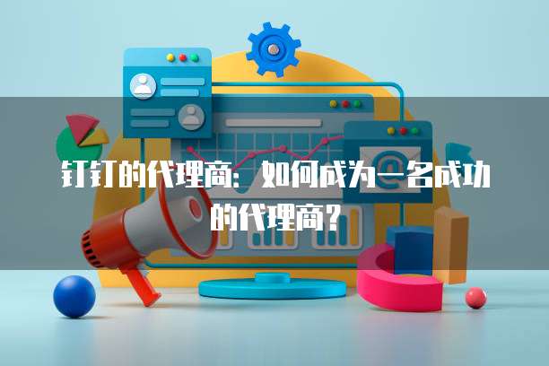 钉钉的代理商:如何成为一名成功的代理商?