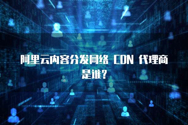 阿里云内容分发网络 CDN 代理商是谁?
