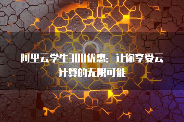 阿里云学生300优惠:让你享受云计算的无限可能