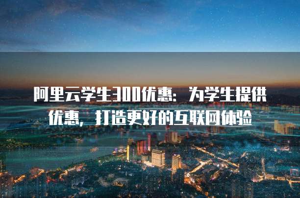 阿里云学生300优惠:为学生提供优惠,打造更好的互联网体验