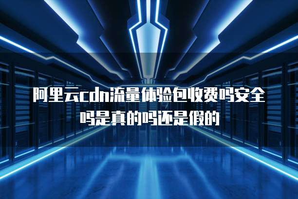 阿里云cdn流量体验包收费吗安全吗是真的吗还是假的