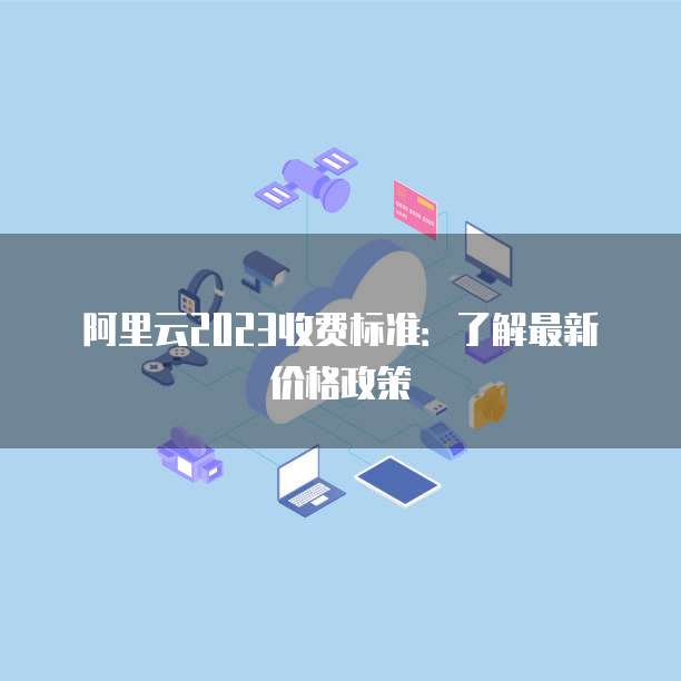 阿里云2023收费标准：了解最新价格政策