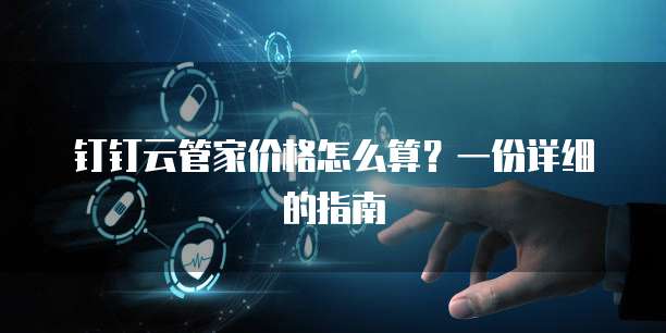 钉钉云管家价格怎么算?一份详细的指南