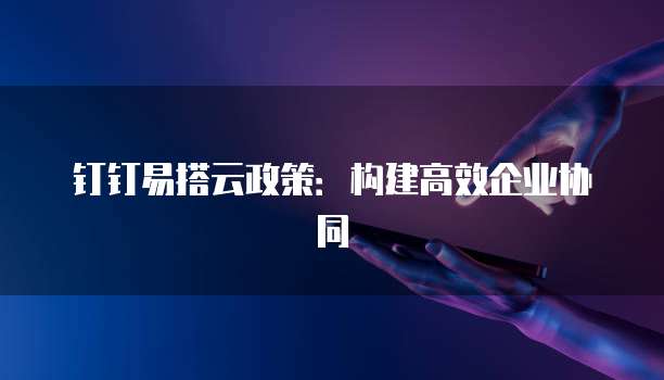钉钉易搭云政策:构建高效企业协同