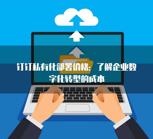 钉钉私有化部署价格:了解企业数字化转型的成本