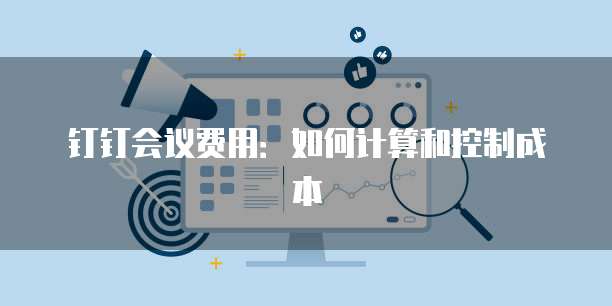 钉钉会议费用：如何计算和控制成本