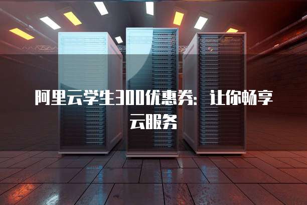 阿里云学生300优惠券:让你畅享云服务