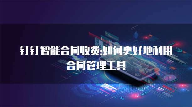 钉钉智能合同收费:如何更好地利用合同管理工具