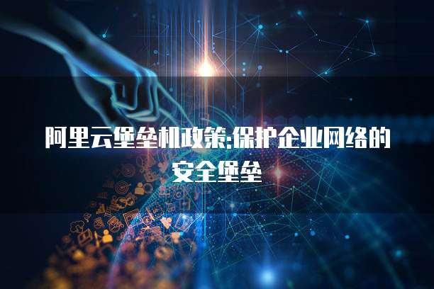 阿里云堡垒机政策:保护企业网络的安全堡垒