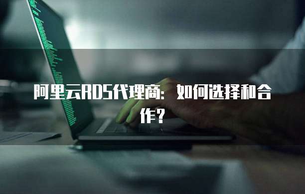 阿里云RDS代理商:如何选择和合作?