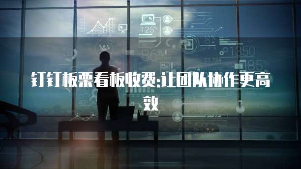 钉钉板栗看板收费:让团队协作更高效