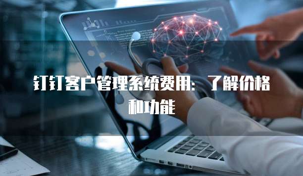 钉钉客户管理系统费用:了解价格和功能