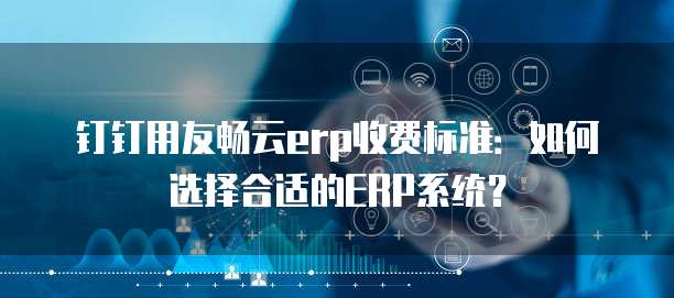 钉钉用友畅云erp收费标准:如何选择合适的ERP系统?