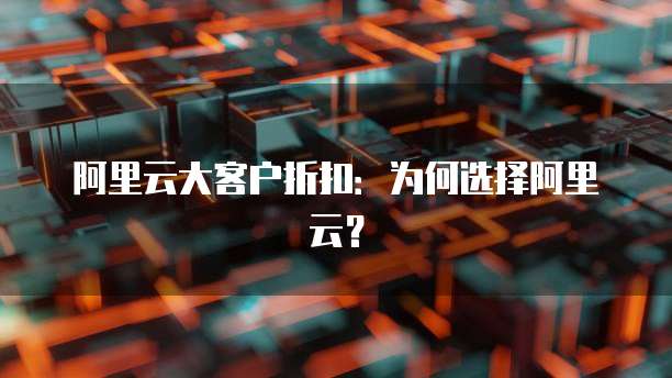 阿里云大客户折扣:为何选择阿里云?