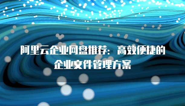 阿里云企业网盘推荐：高效便捷的企业文件管理方案