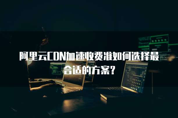 阿里云CDN加速收费准如何选择最合适的方案?