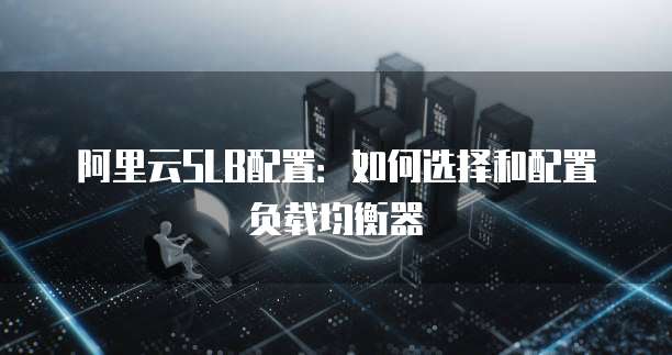 阿里云SLB配置:如何选择和配置负载均衡器