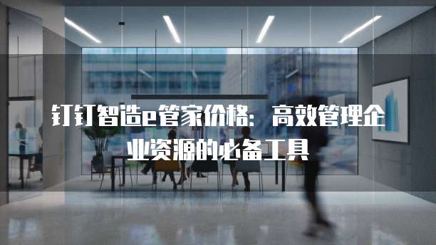 钉钉智造e管家价格:高效管理企业资源的必备工具